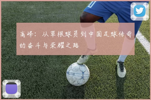高峰：从草根球员到中国足球传奇的奋斗与荣耀之路