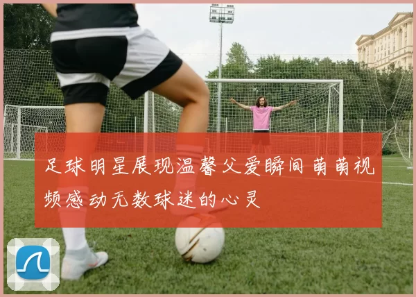 足球明星展现温馨父爱瞬间萌萌视频感动无数球迷的心灵