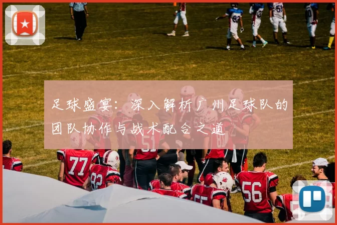 足球盛宴：深入解析广州足球队的团队协作与战术配合之道