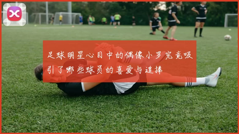 足球明星心目中的偶像小罗究竟吸引了哪些球员的喜爱与追捧