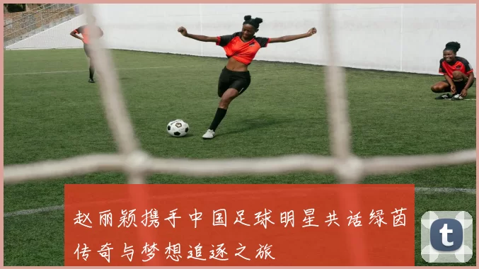 赵丽颖携手中国足球明星共话绿茵传奇与梦想追逐之旅
