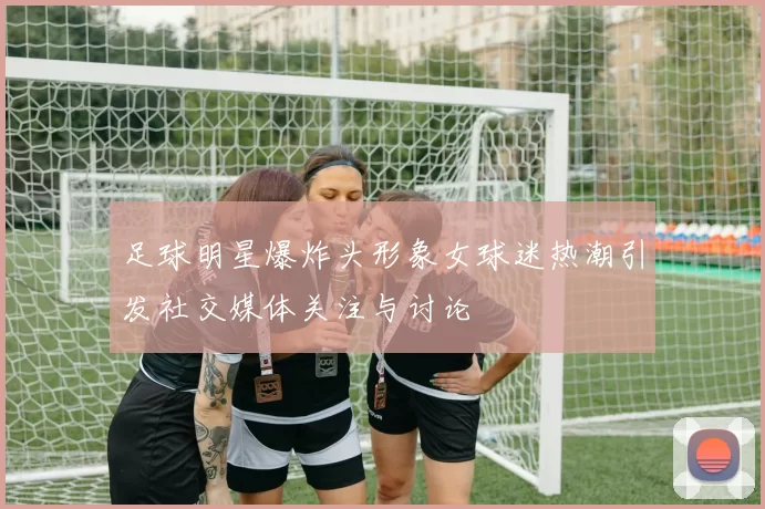 足球明星爆炸头形象女球迷热潮引发社交媒体关注与讨论