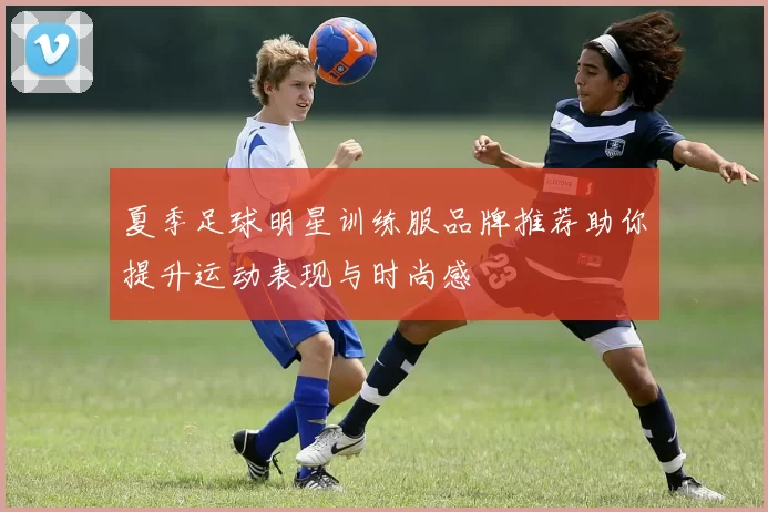 夏季足球明星训练服品牌推荐助你提升运动表现与时尚感