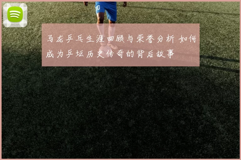 马龙乒乓生涯回顾与荣誉分析 如何成为乒坛历史传奇的背后故事