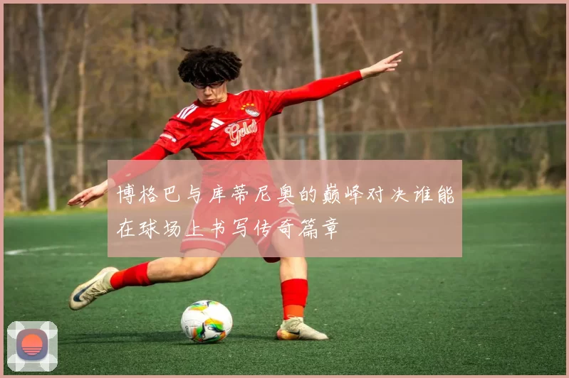 博格巴与库蒂尼奥的巅峰对决谁能在球场上书写传奇篇章