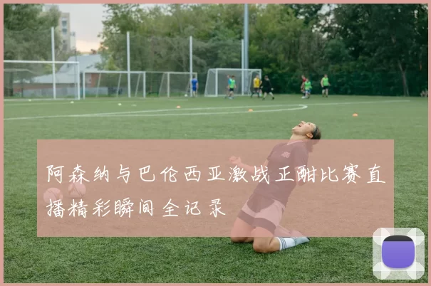 阿森纳与巴伦西亚激战正酣比赛直播精彩瞬间全记录