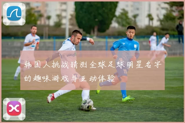 韩国人挑战猜测全球足球明星名字的趣味游戏与互动体验