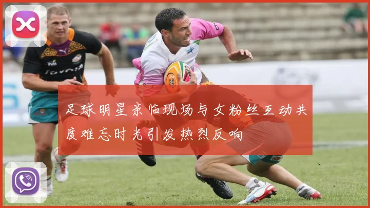足球明星亲临现场与女粉丝互动共度难忘时光引发热烈反响
