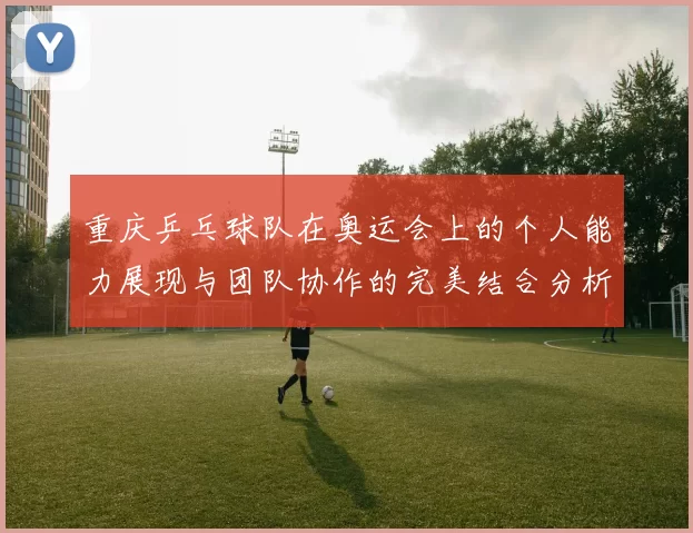 重庆乒乓球队在奥运会上的个人能力展现与团队协作的完美结合分析