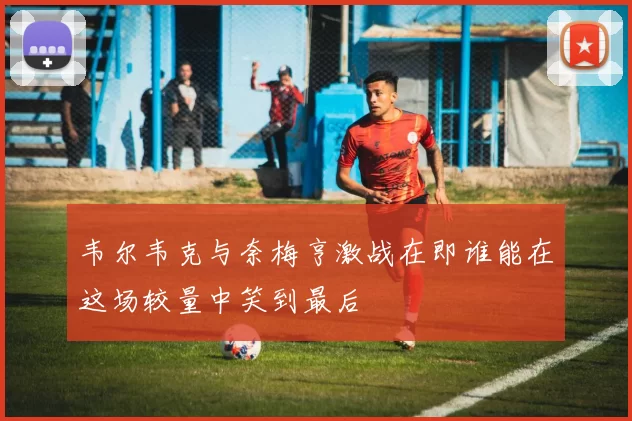韦尔韦克与奈梅亨激战在即谁能在这场较量中笑到最后