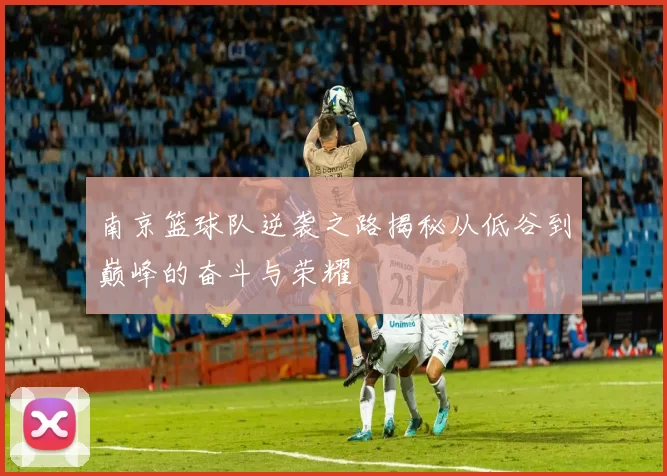 南京篮球队逆袭之路揭秘从低谷到巅峰的奋斗与荣耀