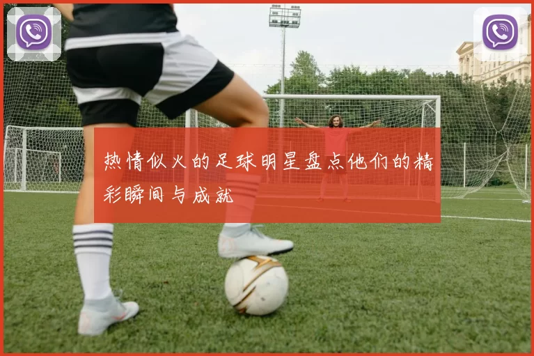 热情似火的足球明星盘点他们的精彩瞬间与成就