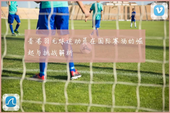 香港羽毛球运动员在国际赛场的崛起与挑战解析