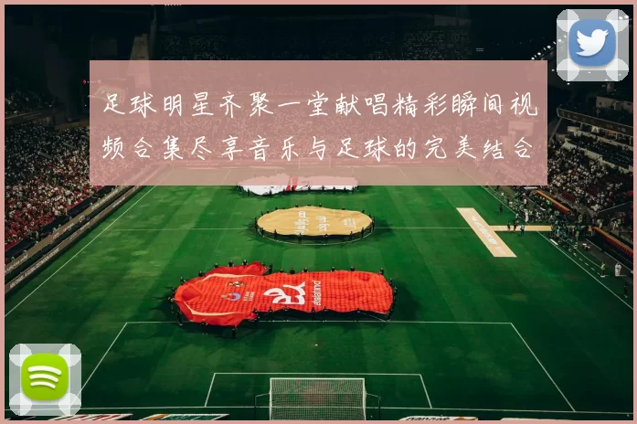 足球明星齐聚一堂献唱精彩瞬间视频合集尽享音乐与足球的完美结合