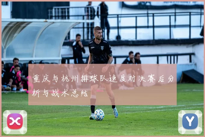 重庆与杭州排球队速度对决赛后分析与战术总结