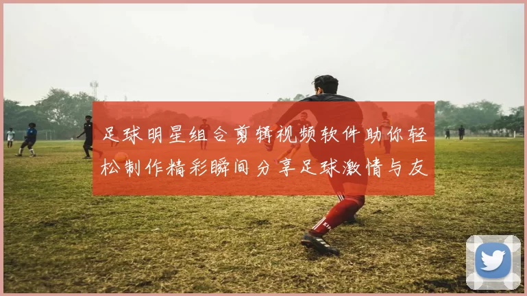 足球明星组合剪辑视频软件助你轻松制作精彩瞬间分享足球激情与友谊