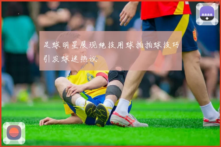 足球明星展现绝技用球拍拍球技巧引发球迷热议