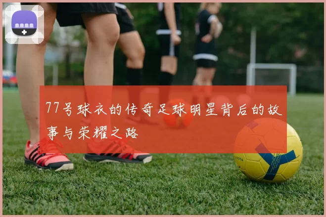 77号球衣的传奇足球明星背后的故事与荣耀之路