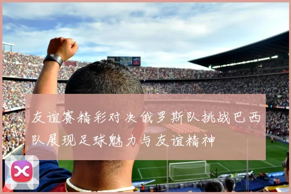 友谊赛精彩对决俄罗斯队挑战巴西队展现足球魅力与友谊精神