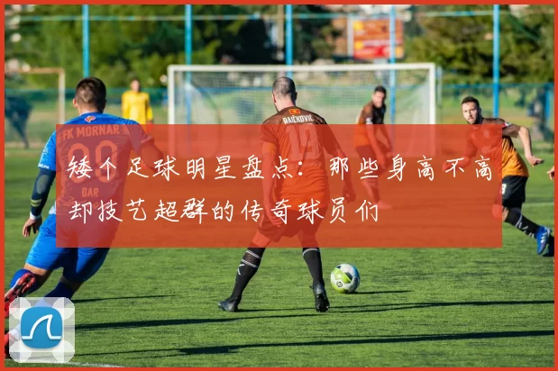 矮个足球明星盘点：那些身高不高却技艺超群的传奇球员们