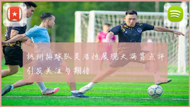 杭州排球队灵活性展现大满贯点评引发关注与期待