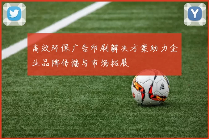 高效环保广告印刷解决方案助力企业品牌传播与市场拓展