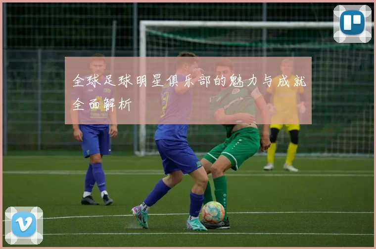 全球足球明星俱乐部的魅力与成就全面解析
